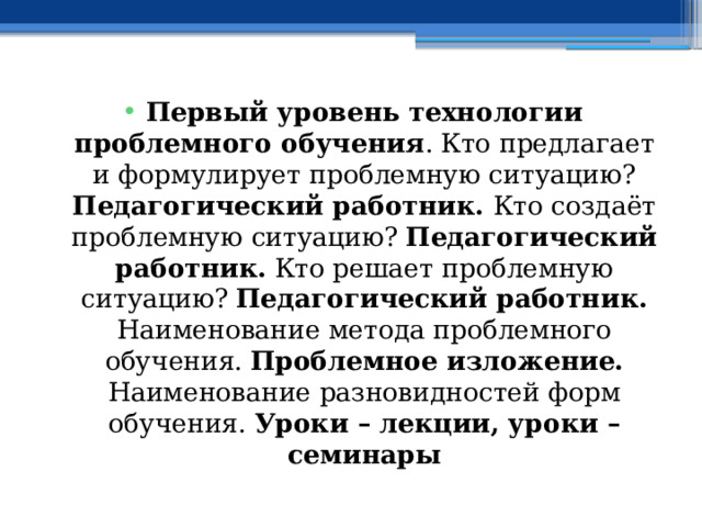 Первый уровень технологии проблемного обучения . Кто предлагает и формулирует проблемную ситуацию? Педагогический работник. Кто создаёт проблемную ситуацию? Педагогический работник. Кто решает проблемную ситуацию? Педагогический работник. Наименование метода проблемного обучения. Проблемное изложение. Наименование разновидностей форм обучения. Уроки – лекции, уроки – семинары 