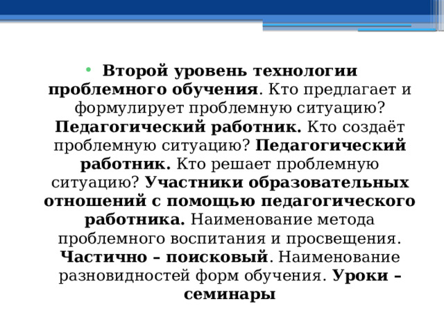 Второй уровень технологии проблемного обучения . Кто предлагает и формулирует проблемную ситуацию? Педагогический работник. Кто создаёт проблемную ситуацию? Педагогический работник. Кто решает проблемную ситуацию? Участники образовательных отношений с помощью педагогического работника. Наименование метода проблемного воспитания и просвещения. Частично – поисковый . Наименование разновидностей форм обучения. Уроки – семинары 