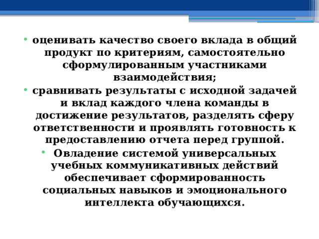 оценивать качество своего вклада в общий продукт по критериям, самостоятельно сформулированным участниками взаимодействия; сравнивать результаты с исходной задачей и вклад каждого члена команды в достижение результатов, разделять сферу ответственности и проявлять готовность к предоставлению отчета перед группой. Овладение системой универсальных учебных коммуникативных действий обеспечивает сформированность социальных навыков и эмоционального интеллекта обучающихся. 