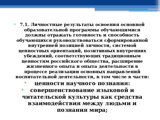 7.1. Личностные результаты освоения основной образовательной программы обучающимися должны отражать готовность и способность обучающихся руководствоваться сформированной внутренней позицией личности, системой ценностных ориентаций, позитивных внутренних убеждений, соответствующих традиционным ценностям российского общества, расширение жизненного опыта и опыта деятельности в процессе реализации основных направлений воспитательной деятельности, в том числе в части: ценности научного познания: совершенствование языковой и читательской культуры как средства взаимодействия между людьми и познания мира; 