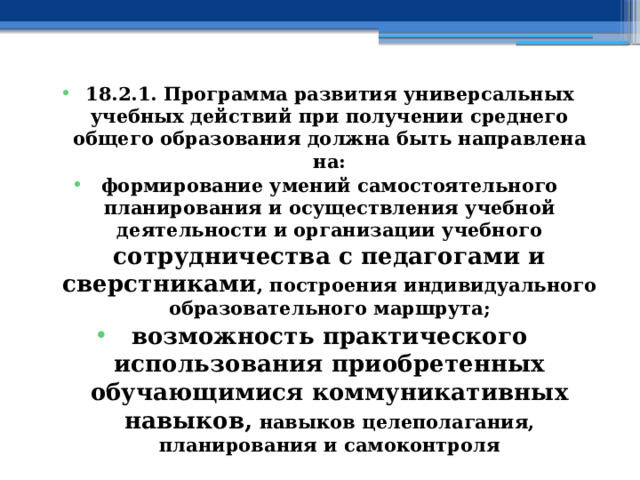 18.2.1. Программа развития универсальных учебных действий при получении среднего общего образования должна быть направлена на: формирование умений самостоятельного планирования и осуществления учебной деятельности и организации учебного сотрудничества с педагогами и сверстниками , построения индивидуального образовательного маршрута; возможность практического использования приобретенных обучающимися коммуникативных навыков, навыков целеполагания, планирования и самоконтроля 