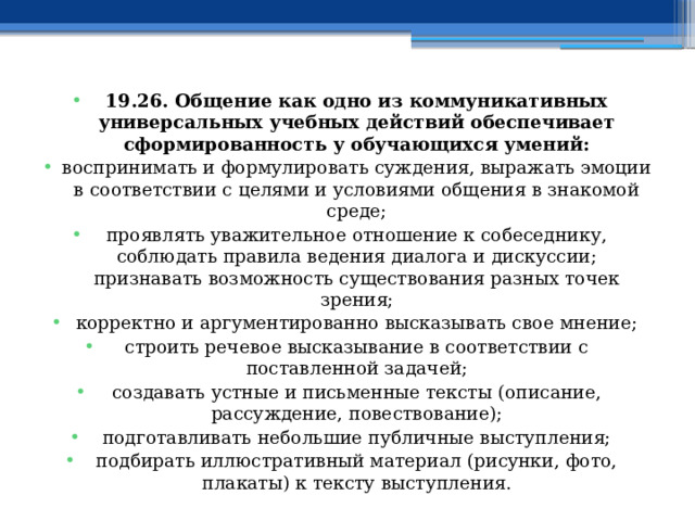 19.26. Общение как одно из коммуникативных универсальных учебных действий обеспечивает сформированность у обучающихся умений: воспринимать и формулировать суждения, выражать эмоции в соответствии с целями и условиями общения в знакомой среде; проявлять уважительное отношение к собеседнику, соблюдать правила ведения диалога и дискуссии; признавать возможность существования разных точек зрения; корректно и аргументированно высказывать свое мнение; строить речевое высказывание в соответствии с поставленной задачей; создавать устные и письменные тексты (описание, рассуждение, повествование); подготавливать небольшие публичные выступления; подбирать иллюстративный материал (рисунки, фото, плакаты) к тексту выступления. 