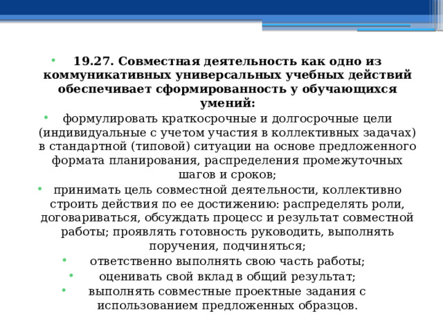 19.27. Совместная деятельность как одно из коммуникативных универсальных учебных действий обеспечивает сформированность у обучающихся умений: формулировать краткосрочные и долгосрочные цели (индивидуальные с учетом участия в коллективных задачах) в стандартной (типовой) ситуации на основе предложенного формата планирования, распределения промежуточных шагов и сроков; принимать цель совместной деятельности, коллективно строить действия по ее достижению: распределять роли, договариваться, обсуждать процесс и результат совместной работы; проявлять готовность руководить, выполнять поручения, подчиняться; ответственно выполнять свою часть работы; оценивать свой вклад в общий результат; выполнять совместные проектные задания с использованием предложенных образцов. 