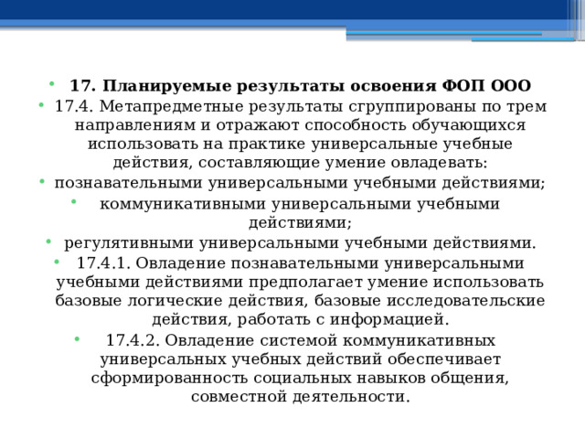 17. Планируемые результаты освоения ФОП ООО 17.4. Метапредметные результаты сгруппированы по трем направлениям и отражают способность обучающихся использовать на практике универсальные учебные действия, составляющие умение овладевать: познавательными универсальными учебными действиями; коммуникативными универсальными учебными действиями; регулятивными универсальными учебными действиями. 17.4.1. Овладение познавательными универсальными учебными действиями предполагает умение использовать базовые логические действия, базовые исследовательские действия, работать с информацией. 17.4.2. Овладение системой коммуникативных универсальных учебных действий обеспечивает сформированность социальных навыков общения, совместной деятельности. 