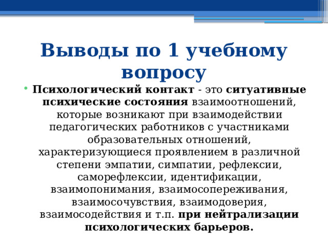 Выводы по 1 учебному вопросу Психологический контакт - это ситуативные психические состояния взаимоотношений, которые возникают при взаимодействии педагогических работников с участниками образовательных отношений, характеризующиеся проявлением в различной степени эмпатии, симпатии, рефлексии, саморефлексии, идентификации, взаимопонимания, взаимосопереживания, взаимосочувствия, взаимодоверия, взаимосодействия и т.п. при нейтрализации психологических барьеров. 