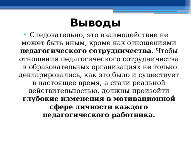 Выводы Следовательно, это взаимодействие не может быть иным, кроме как отношениями педагогического сотрудничества . Чтобы отношения педагогического сотрудничества в образовательных организациях не только декларировались, как это было и существует в настоящее время, а стали реальной действительностью, должны произойти глубокие изменения в мотивационной сфере личности каждого педагогического работника. 