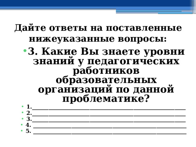 Дайте ответы на поставленные нижеуказанные вопросы: 3. Какие Вы знаете уровни знаний у педагогических работников образовательных организаций по данной проблематике? 1.________________________________________________________ 2.________________________________________________________ 3.________________________________________________________ 4. ________________________________________________________ 5. ________________________________________________________   