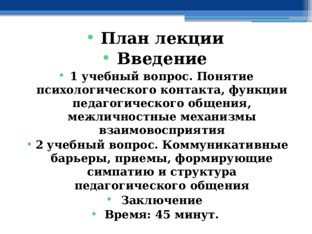 План лекции Введение 1 учебный вопрос. Понятие психологического контакта, функции педагогического общения, межличностные механизмы взаимовосприятия 2 учебный вопрос. Коммуникативные барьеры, приемы, формирующие симпатию и структура педагогического общения Заключение Время: 45 минут. 