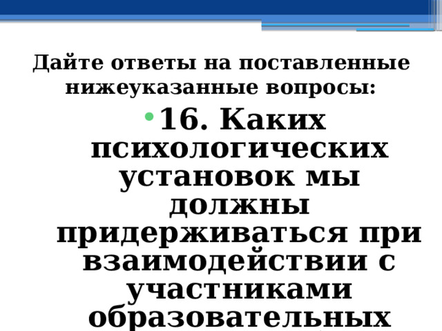 Дайте ответы на поставленные нижеуказанные вопросы: 16. Каких психологических установок мы должны придерживаться при взаимодействии с участниками образовательных отношений? 