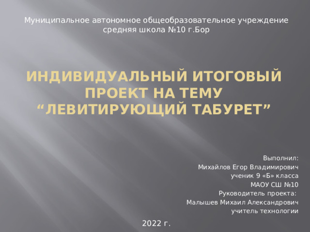 Муниципальное автономное общеобразовательное учреждение средняя школа №10 г.Бор ИНДИВИДУАЛЬНЫЙ ИТОГОВЫЙ пРОЕКТ НА ТЕМУ  “ЛЕВИТИРУЮЩИЙ Табурет” Выполнил: Михайлов Егор Владимирович  ученик 9 «Б» класса МАОУ СШ №10 Руководитель проекта: Малышев Михаил Александрович учитель технологии 2022 г.  