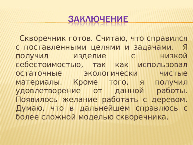  Скворечник готов. Считаю, что справился с поставленными целями и задачами. Я получил изделие с низкой себестоимостью, так как использовал остаточные экологически чистые материалы. Кроме того, я получил удовлетворение от данной работы. Появилось желание работать с деревом. Думаю, что в дальнейшем справлюсь с более сложной моделью скворечника. 