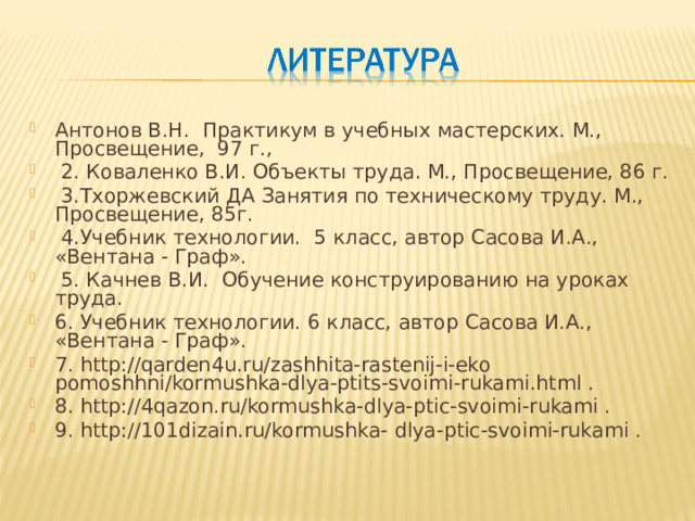 Антонов В.Н. Практикум в учебных мастерских. М., Просвещение, 97 г.,  2. Коваленко В.И. Объекты труда. М., Просвещение, 86 г.  3.Тхоржевский ДА Занятия по техническому труду. М., Просвещение, 85г.  4.Учебник технологии. 5 класс, автор Сасова И.А., «Вентана - Граф».  5. Качнев В.И. Обучение конструированию на уроках труда. 6. Учебник технологии. 6 класс, автор Сасова И.А., «Вентана - Граф». 7. http://qarden4u.ru/zashhita-rastenij-i-eko pomoshhni/kormushka-dlya-ptits-svoimi-rukami.html . 8. http://4qazon.ru/kormushka-dlya-ptic-svoimi-rukami . 9. http://101dizain.ru/kormushka- dlya-ptic-svoimi-rukami .  