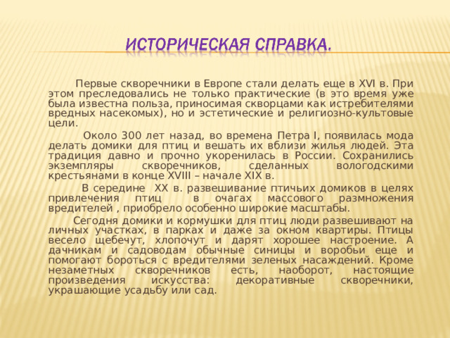  Первые скворечники в Европе стали делать еще в ХVI в. При этом преследовались не только практические (в это время уже была известна польза, приносимая скворцами как истребителями вредных насекомых), но и эстетические и религиозно-культовые цели.  Около 300 лет назад, во времена Петра I, появилась мода делать домики для птиц и вешать их вблизи жилья людей. Эта традиция давно и прочно укоренилась в России. Сохранились экземпляры скворечников, сделанных вологодскими крестьянами в конце ХVIII – начале XIX в.  В середине XX в. развешивание птичьих домиков в целях привлечения птиц в очагах массового размножения вредителей , приобрело особенно широкие масштабы.  Сегодня домики и кормушки для птиц люди развешивают на личных участках, в парках и даже за окном квартиры. Птицы весело щебечут, хлопочут и дарят хорошее настроение. А дачникам и садоводам обычные синицы и воробьи еще и помогают бороться с вредителями зеленых насаждений. Кроме незаметных скворечников есть, наоборот, настоящие произведения искусства: декоративные скворечники, украшающие усадьбу или сад. 