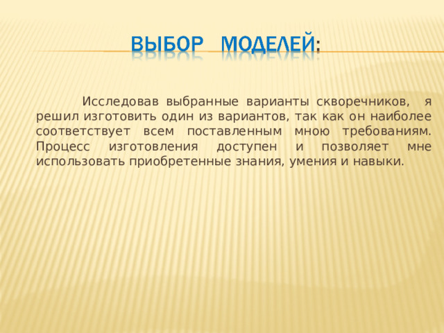  Исследовав выбранные варианты скворечников, я решил изготовить один из вариантов, так как он наиболее соответствует всем поставленным мною требованиям. Процесс изготовления доступен и позволяет мне использовать приобретенные знания, умения и навыки. 