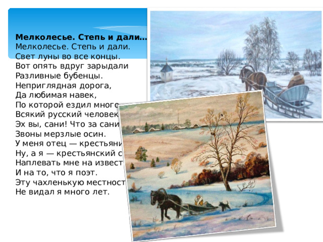 Мелколесье. Степь и дали… Мелколесье. Степь и дали.  Свет луны во все концы.  Вот опять вдруг зарыдали  Разливные бубенцы. Неприглядная дорога,  Да любимая навек,  По которой ездил много  Всякий русский человек. Эх вы, сани! Что за сани!  Звоны мерзлые осин.  У меня отец — крестьянин,  Ну, а я — крестьянский сын. Наплевать мне на известность  И на то, что я поэт.  Эту чахленькую местность  Не видал я много лет. 