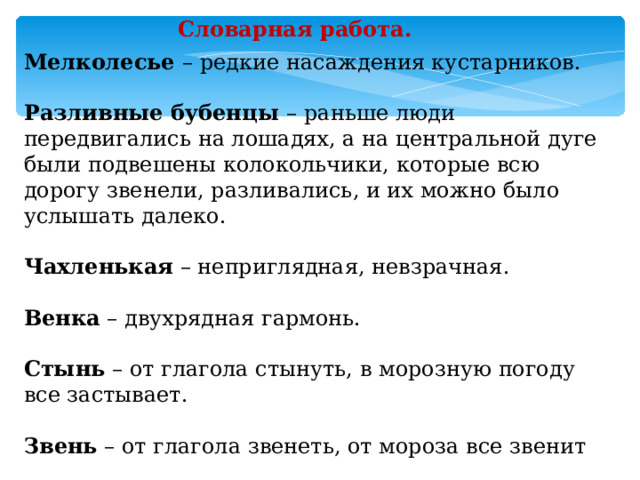 Словарная работа. Мелколесье – редкие насаждения кустарников. Разливные бубенцы – раньше люди передвигались на лошадях, а на центральной дуге были подвешены колокольчики, которые всю дорогу звенели, разливались, и их можно было услышать далеко. Чахленькая – неприглядная, невзрачная. Венка – двухрядная гармонь. Стынь – от глагола стынуть, в морозную погоду все застывает. Звень – от глагола звенеть, от мороза все звенит 