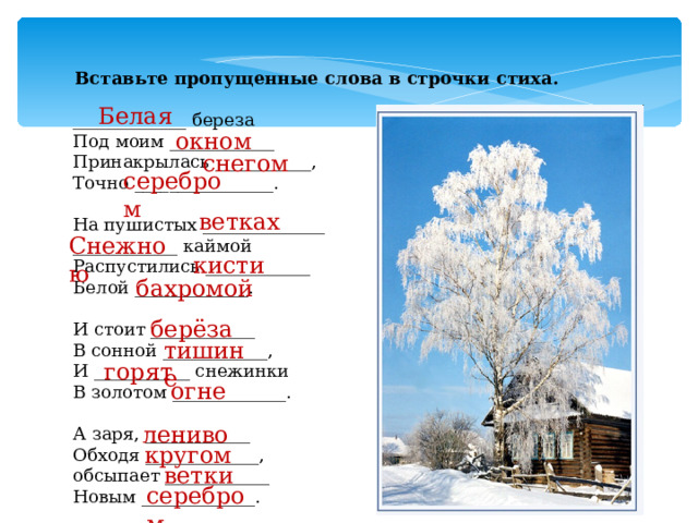 Вставьте пропущенные слова в строчки стиха. _____________ береза Под моим ____________ Принакрылась ___________, Точно ________________.   На пушистых ______________ ____________ каймой Распустились ____________ Белой _____________.   И стоит ____________ В сонной ____________, И ___________ снежинки В золотом _____________.   А заря, ____________ Обходя _____________, обсыпает ____________ Новым _____________. Белая окном снегом серебром ветках Снежною кисти бахромой берёза тишине горят огне лениво кругом ветки серебром 