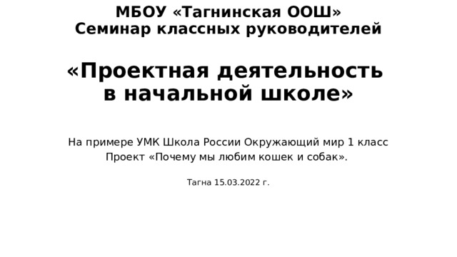  МБОУ «Тагнинская ООШ»  Семинар классных руководителей   «Проектная деятельность  в начальной школе»   На примере УМК Школа России Окружающий мир 1 класс Проект «Почему мы любим кошек и собак». Тагна 15.03.2022 г. 