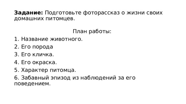 Задание: Подготовьте фоторассказ о жизни своих домашних питомцев. План работы: 1. Название животного. 2. Его порода 3. Его кличка. 4. Его окраска. 5. Характер питомца. 6. Забавный эпизод из наблюдений за его поведением.   