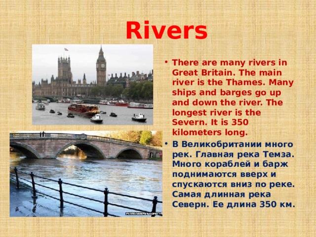  Rivers There are many rivers in Great Britain. The main river is the Thames. Many ships and barges go up and down the river. The longest river is the Severn. It is 350 kilometers long. В Великобритании много рек. Главная река Темза. Много кораблей и барж поднимаются вверх и спускаются вниз по реке. Самая длинная река Северн. Ее длина 350 км. 