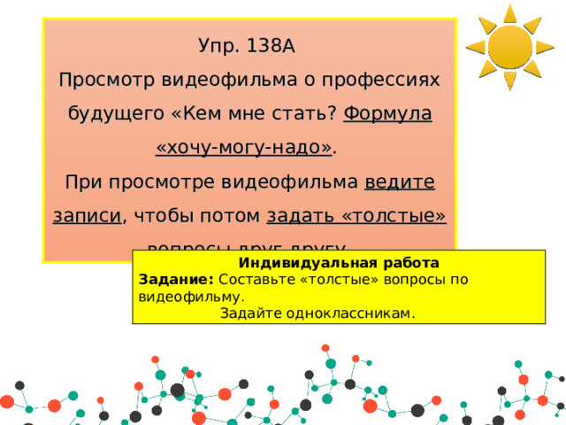 Упр. 138А Просмотр видеофильма о профессиях будущего «Кем мне стать? Формула «хочу-могу-надо» . При просмотре видеофильма ведите записи , чтобы потом задать «толстые» вопросы друг другу . Индивидуальная работа Задание: Составьте «толстые» вопросы по видеофильму.  Задайте одноклассникам. 