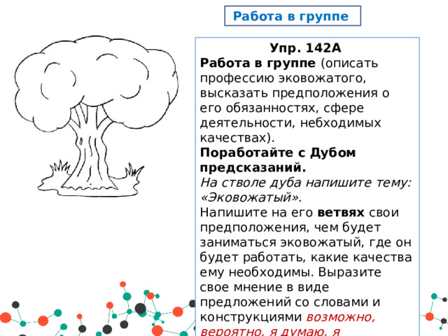 Работа в группе Упр. 142А Работа в группе (описать профессию эковожатого, высказать предположения о его обязанностях, сфере деятельности, небходимых качествах). Поработайте с Дубом предсказаний. На стволе дуба напишите тему: «Эковожатый». Напишите на его ветвях свои предположения, чем будет заниматься эковожатый, где он будет работать, какие качества ему необходимы. Выразите свое мнение в виде предложений со словами и конструкциями возможно, вероятно, я думаю, я предполагаю, я считаю, мне кажется и др. На листьях дуба напишите аргументы в пользу своего предположения. 