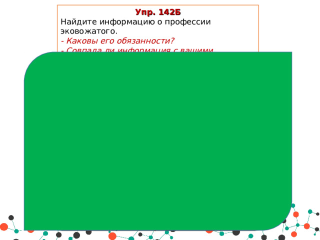 Упр. 142Б Найдите информацию о профессии эковожатого. - Каковы его обязанности? - Совпала ли информация с вашими предположениями? О профессии Эковожатого Эковожатый – специалист, который занимается организацией работы волонтерских групп и поддерживает инициативные группы, работающие на улучшение экологии . В его задачи входят обеспечение обмена актуальной информации, а также помощь в организации общественного контроля производств . Сегодня очень многие задумываются о необходимости улучшения экологии в своих регионах и готовы принимать участие в различных активностях. Однако проблемой для них является отсутствие информации и грамотного  организатора , который сказал бы, что и где необходимо сделать . Сегодня уже есть отдельные экоактивисты, но в будущем это станет полноценной профессией, причем, весьма востребованной. Профессия появится после 2020 г.   