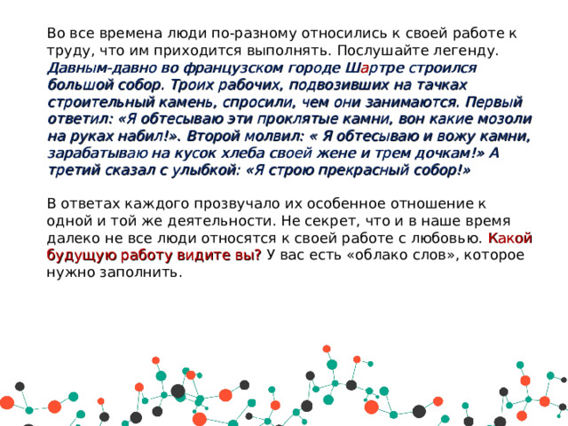 Во все времена люди по-разному относились к своей работе к труду, что им приходится выполнять. Послушайте легенду. Давным-давно во французском городе Ш а ртре строился большой собор. Троих рабочих, подвозивших на тачках строительный камень, спросили, чем они занимаются. Первый ответил: «Я обтесываю эти проклятые камни, вон какие мозоли на руках набил!». Второй молвил: « Я обтесываю и вожу камни, зарабатываю на кусок хлеба своей жене и трем дочкам!» А третий сказал с улыбкой: «Я строю прекрасный собор!» В ответах каждого прозвучало их особенное отношение к одной и той же деятельности. Не секрет, что и в наше время далеко не все люди относятся к своей работе с любовью. Какой будущую работу видите вы? У вас есть «облако слов», которое нужно заполнить. 