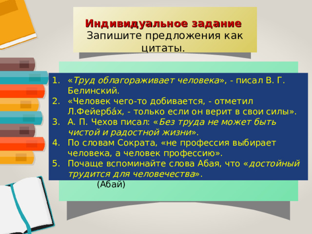 Индивидуальное задание Запишите предложения как цитаты. Труд облагораживает человека. (В. Г. Белинский) Человек чего-то добивается, только если он верит в свои силы. (Л. Фейербах) Без труда не может быть чистой и радостной жизни. (А. П. Чехов) Не профессия выбирает человека, а человек профессию. (Сократ) Достойный трудится для человечества. (Абай) « Труд облагораживает человека », - писал В. Г. Белинский. «Человек чего-то добивается, - отметил Л.Фейерба́х, - только если он верит в свои силы». А. П. Чехов писал: « Без труда не может быть чистой и радостной жизни ». По словам Сократа, «не профессия выбирает человека, а человек профессию». Почаще вспоминайте слова Абая, что « достойный трудится для человечества ». 