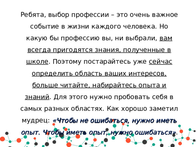 Ребята, выбор профессии – это очень важное событие в жизни каждого человека. Но какую бы профессию вы, ни выбрали, вам всегда пригодятся знания, полученные в школе . Поэтому постарайтесь уже сейчас определить область ваших интересов, больше читайте, набирайтесь опыта и знаний . Для этого нужно пробовать себя в самых разных областях. Как хорошо заметил мудрец: «Чтобы не ошибаться, нужно иметь опыт. Чтобы иметь опыт, нужно ошибаться» . 