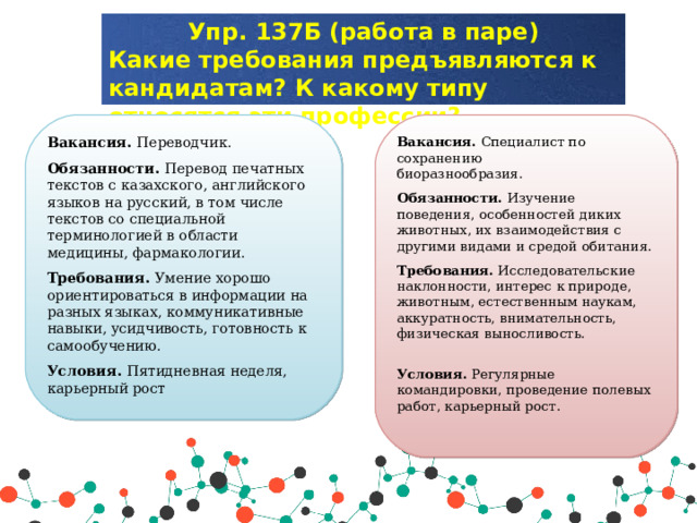 Упр. 137Б (работа в паре) Какие требования предъявляются к кандидатам? К какому типу относятся эти профессии? Вакансия. Переводчик. Обязанности. Перевод печатных текстов с казахского, английского языков на русский, в том числе текстов со специальной терминологией в области медицины, фармакологии. Требования. Умение хорошо ориентироваться в информации на разных языках, коммуникативные навыки, усидчивость, готовность к самообучению. Условия. Пятидневная неделя, карьерный рост Вакансия. Специалист по сохранению  биоразнообразия. Обязанности. Изучение поведения, особенностей диких животных, их вз аимо действия с другими видами и сре дой обитания. Требования. Исследовательские наклонности, интерес к природе, животным,  естественным наукам, аккуратность, внимательность, физическая выносливость.   Условия. Регулярные командировки, проведение полевых работ, карьерный рост. 
