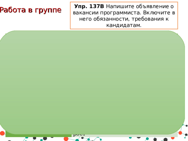 Упр. 137В Напишите объявление о вакансии программиста. Включите в него обязанности, требования к кандидатам. Работа в группе Вакансия Программист Обязанности Разработка и поддержка сайтов холдинга, а также р азработка, верстка и оптимизация веб-систем .   Требования Знание основных языков программирования и шаблонов проектирования. Не менее 3-х лет работы веб разработчиком/программистом. Условия Гибкий график работы, карьерный рост 