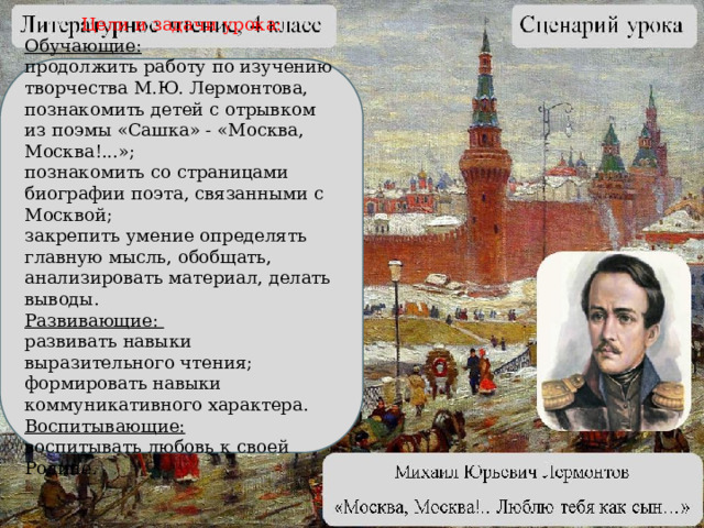 Цели и задачи урока: Обучающие: продолжить работу по изучению творчества М.Ю. Лермонтова, познакомить детей с отрывком из поэмы «Сашка» - «Москва, Москва!...»; познакомить со страницами биографии поэта, связанными с Москвой; закрепить умение определять главную мысль, обобщать, анализировать материал, делать выводы. Развивающие: развивать навыки выразительного чтения; формировать навыки коммуникативного характера. Воспитывающие: воспитывать любовь к своей Родине.  