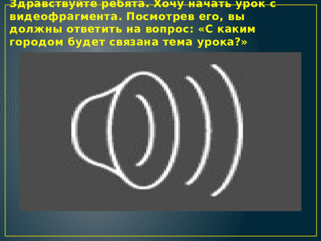 Здравствуйте ребята. Хочу начать урок с видеофрагмента. Посмотрев его, вы должны ответить на вопрос: «С каким городом будет связана тема урока?»  