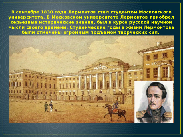В сентябре 1830 года Лермонтов стал студентом Московского университета. В Московском университете Лермонтов приобрел серьезные исторические знания, был в курсе русской научной мысли своего времени. Студенческие годы в жизни Лермонтова были отмечены огромным подъемом творческих сил.  
