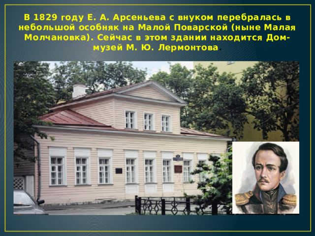 В 1829 году Е. А. Арсеньева с внуком перебралась в небольшой особняк на Малой Поварской (ныне Малая Молчановка). Сейчас в этом здании находится Дом-музей М. Ю. Лермонтова .  
