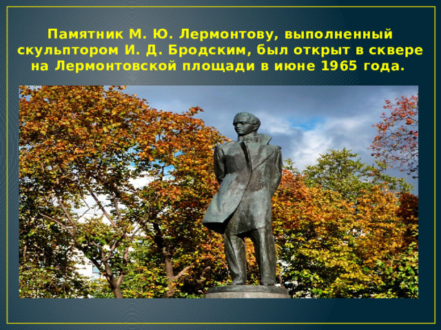 Памятник М. Ю. Лермонтову, выполненный скульптором И. Д. Бродским, был открыт в сквере на Лермонтовской площади в июне 1965 года.  