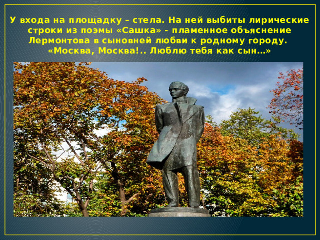 У входа на площадку – стела. На ней выбиты лирические строки из поэмы «Сашка» - пламенное объяснение Лермонтова в сыновней любви к родному городу.  «Москва, Москва!.. Люблю тебя как сын…»    