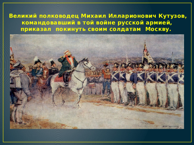  Великий полководец Михаил Илларионович Кутузов, командовавший в той войне русской армией, приказал покинуть своим солдатам Москву.  