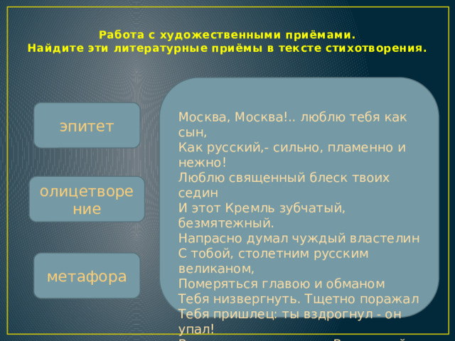 Работа с художественными приёмами.  Найдите эти литературные приёмы в тексте стихотворения. эпитет Москва, Москва!.. люблю тебя как сын,  Как русский,- сильно, пламенно и нежно!  Люблю священный блеск твоих седин  И этот Кремль зубчатый, безмятежный.  Напрасно думал чуждый властелин  С тобой, столетним русским великаном,  Померяться главою и обманом  Тебя низвергнуть. Тщетно поражал  Тебя пришлец: ты вздрогнул - он упал!  Вселенная замолкла... Величавый,  Один ты жив, наследник нашей славы. олицетворение метафора  