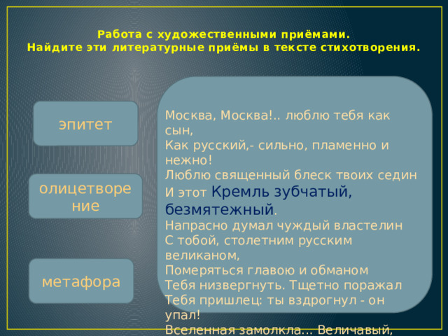 Работа с художественными приёмами.  Найдите эти литературные приёмы в тексте стихотворения. эпитет Москва, Москва!.. люблю тебя как сын,  Как русский,- сильно, пламенно и нежно!  Люблю священный блеск твоих седин  И этот Кремль  зубчатый, безмятежный .  Напрасно думал чуждый властелин  С тобой, столетним русским великаном,  Померяться главою и обманом  Тебя низвергнуть. Тщетно поражал  Тебя пришлец: ты вздрогнул - он упал!  Вселенная замолкла... Величавый,  Один ты жив, наследник нашей славы. олицетворение метафора  