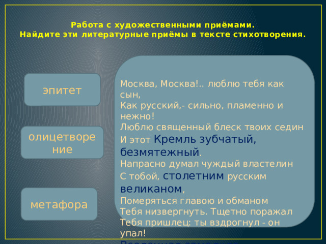 Работа с художественными приёмами.  Найдите эти литературные приёмы в тексте стихотворения. эпитет Москва, Москва!.. люблю тебя как сын,  Как русский,- сильно, пламенно и нежно!  Люблю священный блеск твоих седин  И этот Кремль  зубчатый, безмятежный .  Напрасно думал чуждый властелин  С тобой, столетним русским великаном ,  Померяться главою и обманом  Тебя низвергнуть. Тщетно поражал  Тебя пришлец: ты вздрогнул - он упал!  Вселенная замолкла ... Величавый,  Один ты жив, наследник нашей славы. олицетворение метафора  