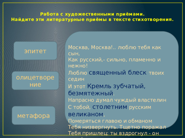 Работа с художественными приёмами.  Найдите эти литературные приёмы в тексте стихотворения. эпитет Москва, Москва!.. люблю тебя как сын,  Как русский,- сильно, пламенно и нежно!  Люблю священный блеск твоих седин  И этот Кремль  зубчатый, безмятежный .  Напрасно думал чуждый властелин  С тобой, столетним русским великаном ,  Померяться главою и обманом  Тебя низвергнуть. Тщетно поражал  Тебя пришлец: ты вздрогнул - он упал!  Вселенная замолкла ... Величавый,  Один ты жив, наследник нашей славы. олицетворение метафора  