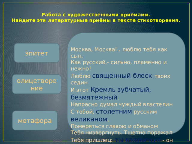 Работа с художественными приёмами.  Найдите эти литературные приёмы в тексте стихотворения. эпитет Москва, Москва!.. люблю тебя как сын,  Как русский,- сильно, пламенно и нежно!  Люблю священный блеск твоих седин  И этот Кремль  зубчатый, безмятежный .  Напрасно думал чуждый властелин  С тобой, столетним русским великаном ,  Померяться главою и обманом  Тебя низвергнуть. Тщетно поражал  Тебя пришлец: ты вздрогнул - он упал!  Вселенная замолкла ... Величавый,  Один ты жив, наследник нашей славы. олицетворение метафора  