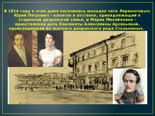 В 1814 году в этом доме поселилась молодая чета Лермонтовых: Юрий Петрович – капитан в отставке, принадлежащий к старинной дворянской семье, и Мария Михайловна – единственная дочь Елизаветы Алексеевны Арсеньевой, происходившей из знатного дворянского рода Столыпиных.  