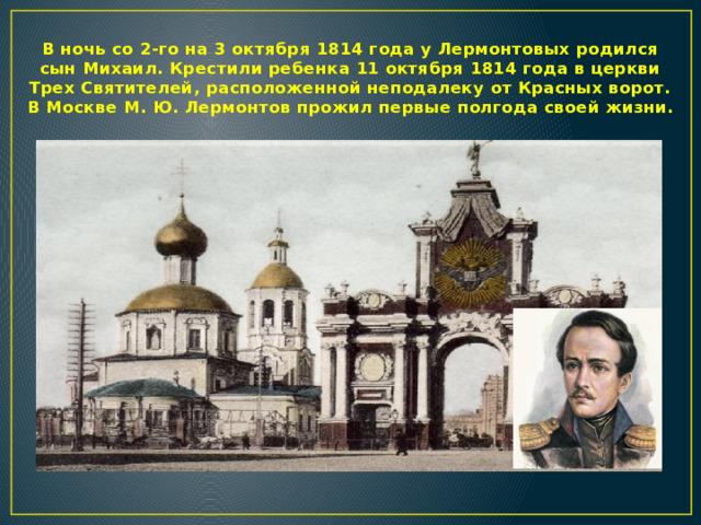 В ночь со 2-го на 3 октября 1814 года у Лермонтовых родился сын Михаил. Крестили ребенка 11 октября 1814 года в церкви Трех Святителей, расположенной неподалеку от Красных ворот. В Москве М. Ю. Лермонтов прожил первые полгода своей жизни.  