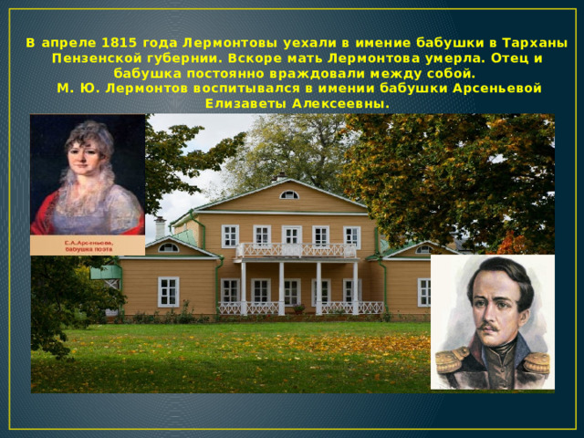 В апреле 1815 года Лермонтовы уехали в имение бабушки в Тарханы Пензенской губернии. Вскоре мать Лермонтова умерла. Отец и бабушка постоянно враждовали между собой.  М. Ю. Лермонтов воспитывался в имении бабушки Арсеньевой Елизаветы Алексеевны.  