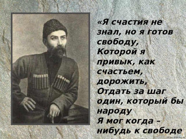 «Я счастия не знал, но я готов свободу,  Которой я привык, как счастьем, дорожить,  Отдать за шаг один, который бы народу  Я мог когда – нибудь к свободе проложить». 