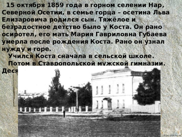  15 октября 1859 года в горном селении Нар, Северной Осетии, в семье горца – осетина Льва Елизаровича родился сын. Тяжёлое и безрадостное детство было у Коста. Он рано осиротел, его мать Мария Гавриловна Губаева умерла после рождения Коста. Рано он узнал нужду и горе.  Учился Коста сначала в сельской школе.  Потом в Ставропольской мужской гимназии. Десять лет учился Коста в этой гимназии. 