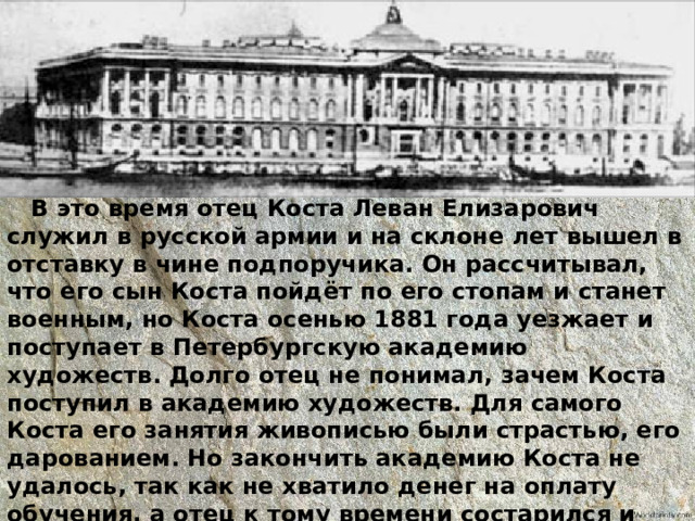  В это время отец Коста Леван Елизарович служил в русской армии и на склоне лет вышел в отставку в чине подпоручика. Он рассчитывал, что его сын Коста пойдёт по его стопам и станет военным, но Коста осенью 1881 года уезжает и поступает в Петербургскую академию художеств. Долго отец не понимал, зачем Коста поступил в академию художеств. Для самого Коста его занятия живописью были страстью, его дарованием. Но закончить академию Коста не удалось, так как не хватило денег на оплату обучения, а отец к тому времени состарился и помочь сыну не мог. 